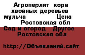 Агроперлит, кора хвойных деревьев, мульча            › Цена ­ 350 - Ростовская обл. Сад и огород » Другое   . Ростовская обл.